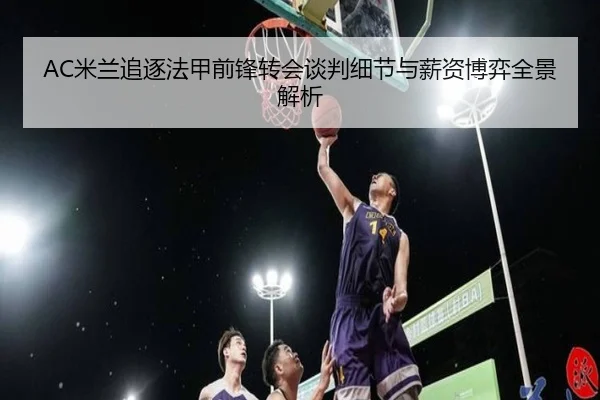 AC米兰追逐法甲前锋转会谈判细节与薪资博弈全景解析