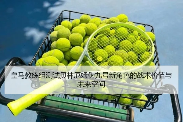 皇马教练组测试贝林厄姆伪九号新角色的战术价值与未来空间