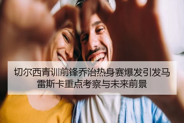 切尔西青训前锋乔治热身赛爆发引发马雷斯卡重点考察与未来前景